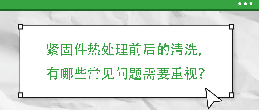 緊固件熱處理前后的清洗，有哪些常見(jiàn)問(wèn)題需要重視？